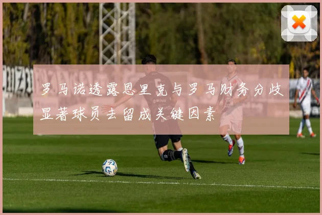 罗马诺透露恩里克与罗马财务分歧显著球员去留成关键因素